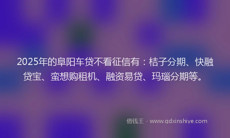 2025年的阜阳车贷不看征信有：桔子分期、快融贷宝、蛮想购租机、融资易贷、玛瑙分期等。