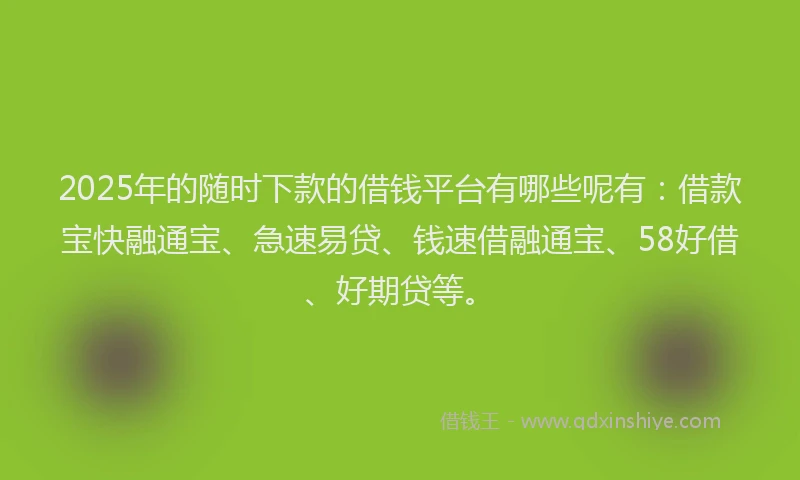 2025年的随时下款的借钱平台有哪些呢有：借款宝快融通宝、急速易贷、钱速借融通宝、58好借、好期贷等。
