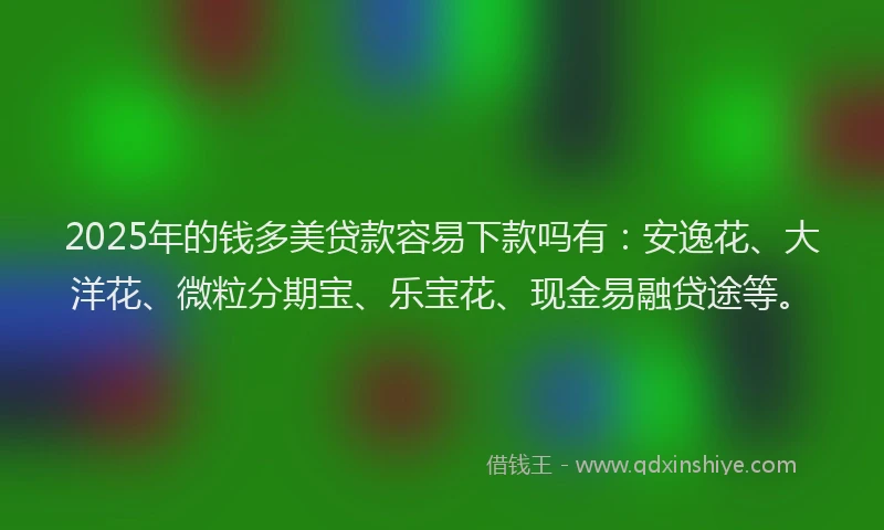 2025年的钱多美贷款容易下款吗有：安逸花、大洋花、微粒分期宝、乐宝花、现金易融贷途等。