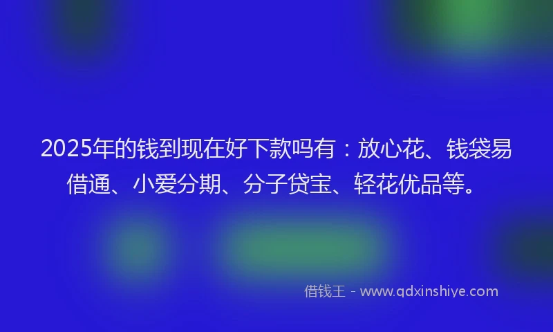 2025年的钱到现在好下款吗有：放心花、钱袋易借通、小爱分期、分子贷宝、轻花优品等。