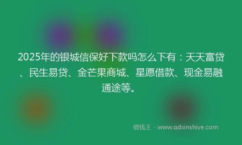 2025年的银城信保好下款吗怎么下有：天天富贷、民生易贷、金芒果商城、星愿借款、现金易融通途等。