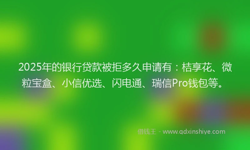 2025年的银行贷款被拒多久申请有：桔享花、微粒宝盒、小信优选、闪电通、瑞信Pro钱包等。