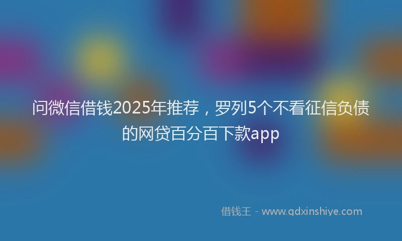 问微信借钱2025年推荐，罗列5个不看征信负债的网贷百分百下款app