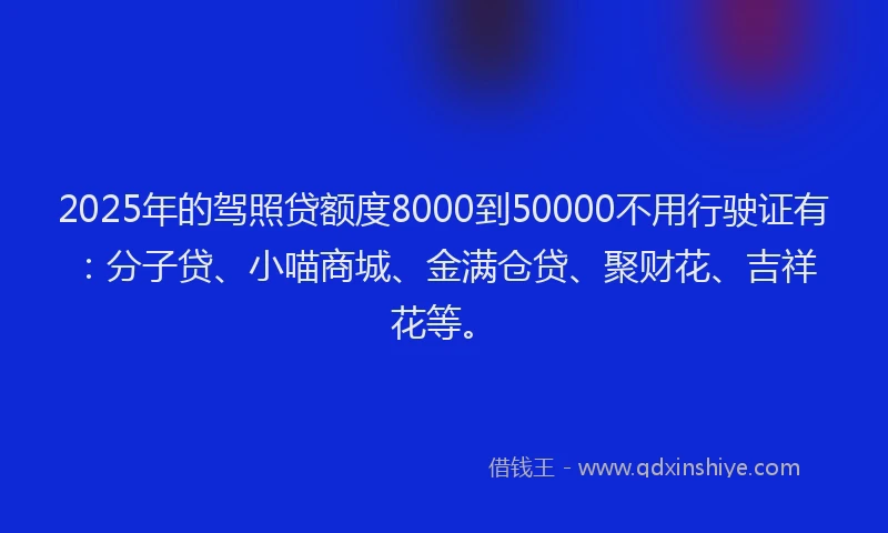2025年的驾照贷额度8000到50000不用行驶证有：分子贷、小喵商城、金满仓贷、聚财花、吉祥花等。