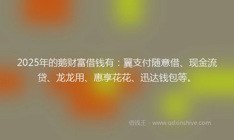2025年的鹅财富借钱有：翼支付随意借、现金流贷、龙龙用、惠享花花、迅达钱包等。