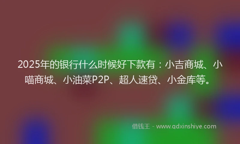 2025年的银行什么时候好下款有：小吉商城、小喵商城、小油菜P2P、超人速贷、小金库等。
