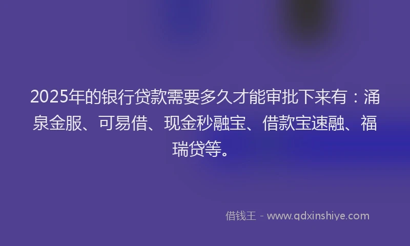 2025年的银行贷款需要多久才能审批下来有：涌泉金服、可易借、现金秒融宝、借款宝速融、福瑞贷等。