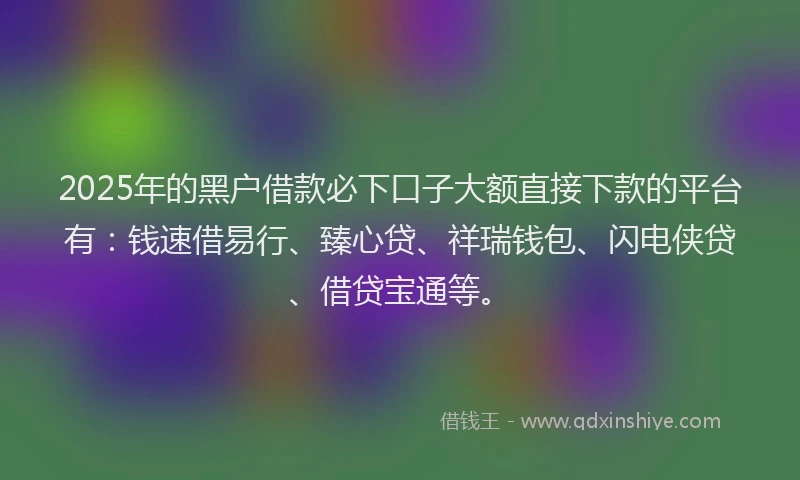 2025年的黑户借款必下口子大额直接下款的平台有：钱速借易行、臻心贷、祥瑞钱包、闪电侠贷、借贷宝通等。
