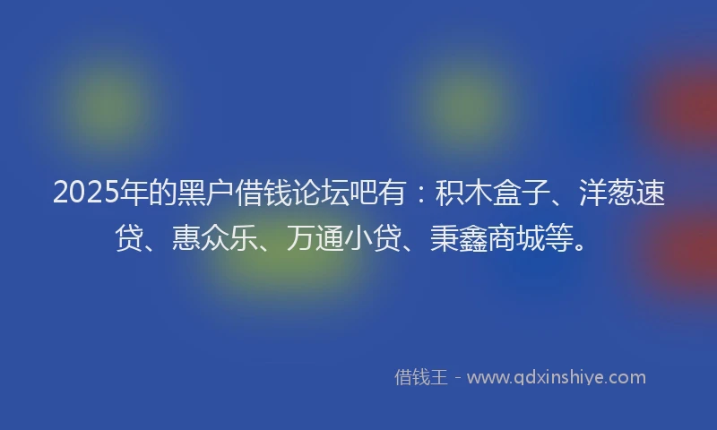 2025年的黑户借钱论坛吧有：积木盒子、洋葱速贷、惠众乐、万通小贷、秉鑫商城等。