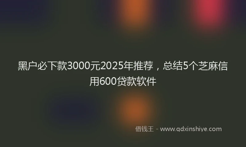 黑户必下款3000元2025年推荐，总结5个芝麻信用600贷款软件