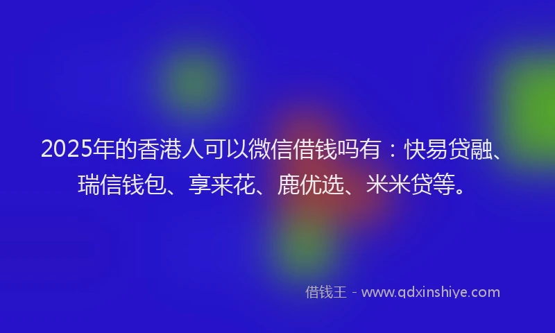 2025年的香港人可以微信借钱吗有：快易贷融、瑞信钱包、享来花、鹿优选、米米贷等。
