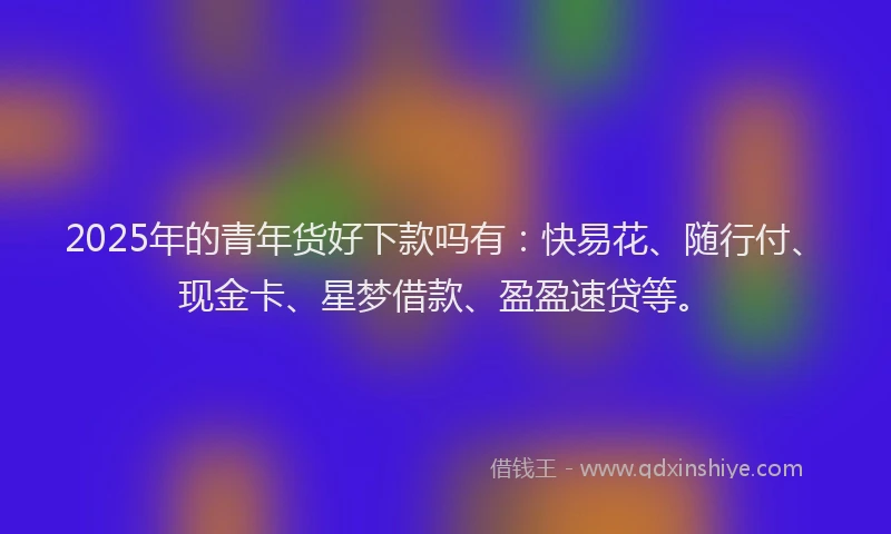 2025年的青年货好下款吗有：快易花、随行付、现金卡、星梦借款、盈盈速贷等。