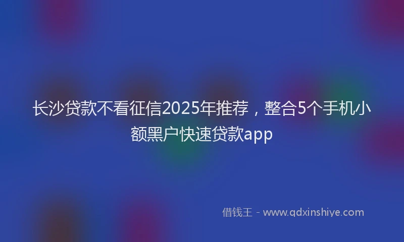 长沙贷款不看征信2025年推荐，整合5个手机小额黑户快速贷款app