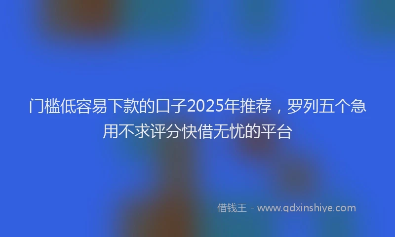 门槛低容易下款的口子2025年推荐，罗列五个急用不求评分快借无忧的平台