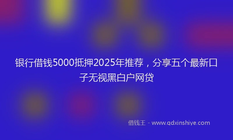 银行借钱5000抵押2025年推荐，分享五个最新口子无视黑白户网贷