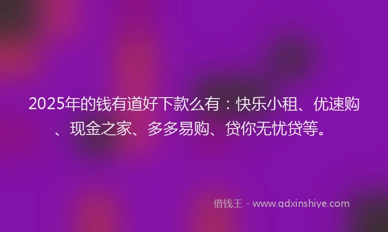 2025年的钱有道好下款么有：快乐小租、优速购、现金之家、多多易购、贷你无忧贷等。