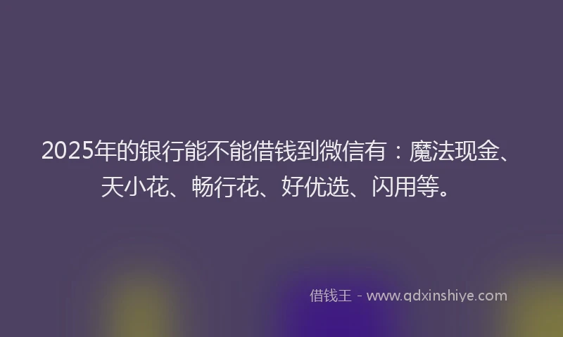 2025年的银行能不能借钱到微信有：魔法现金、天小花、畅行花、好优选、闪用等。