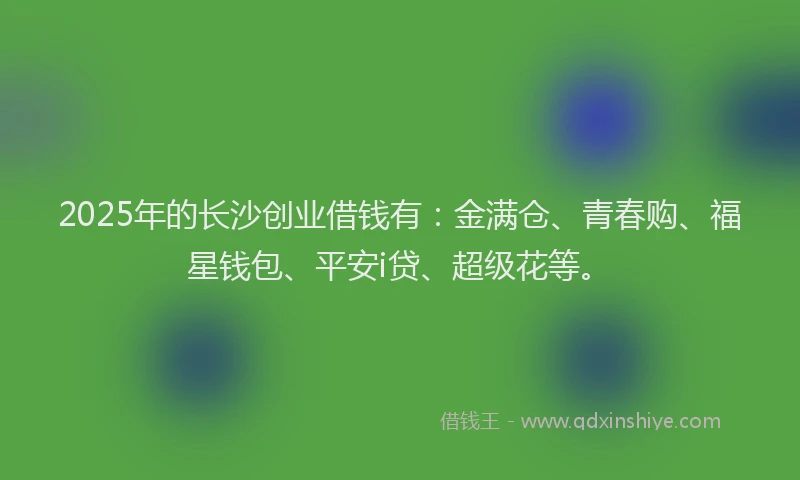 2025年的长沙创业借钱有：金满仓、青春购、福星钱包、平安i贷、超级花等。