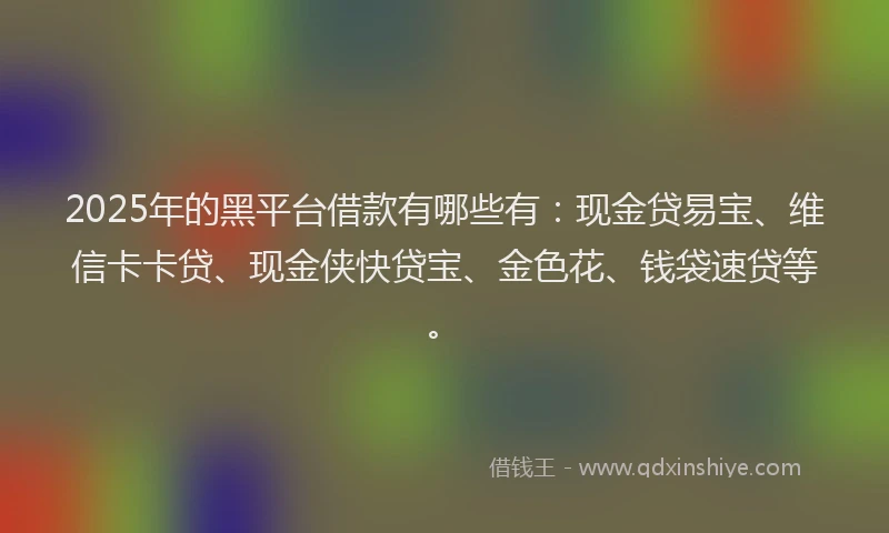 2025年的黑平台借款有哪些有：现金贷易宝、维信卡卡贷、现金侠快贷宝、金色花、钱袋速贷等。