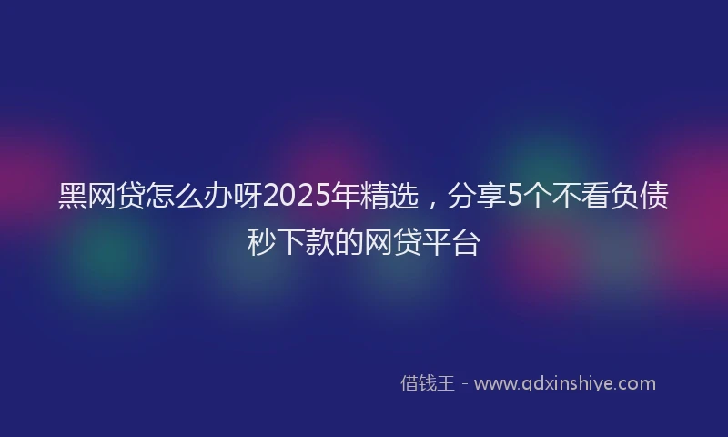 黑网贷怎么办呀2025年精选，分享5个不看负债秒下款的网贷平台