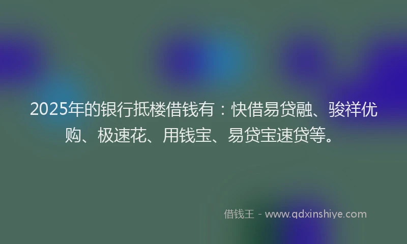 2025年的银行抵楼借钱有：快借易贷融、骏祥优购、极速花、用钱宝、易贷宝速贷等。