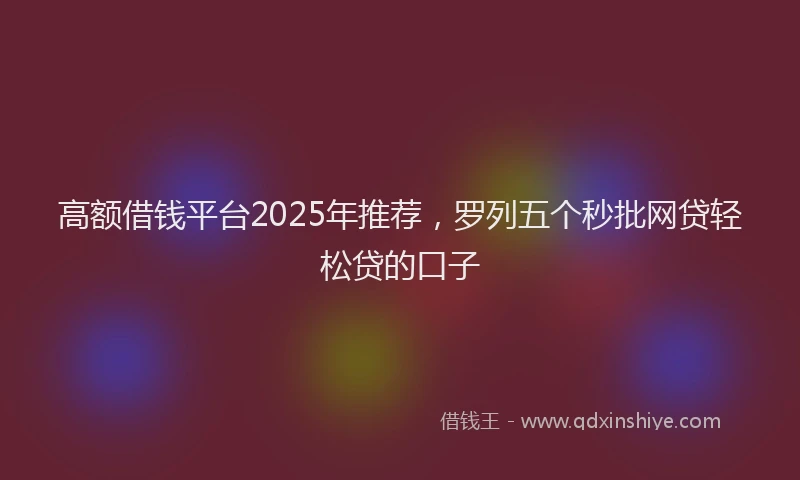 高额借钱平台2025年推荐，罗列五个秒批网贷轻松贷的口子