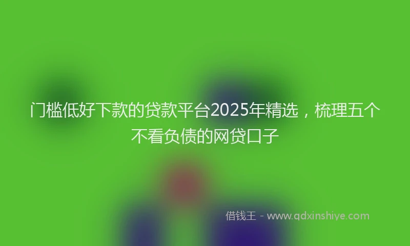 门槛低好下款的贷款平台2025年精选，梳理五个不看负债的网贷口子