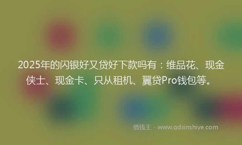 2025年的闪银好又贷好下款吗有：维品花、现金侠士、现金卡、只从租机、翼贷Pro钱包等。