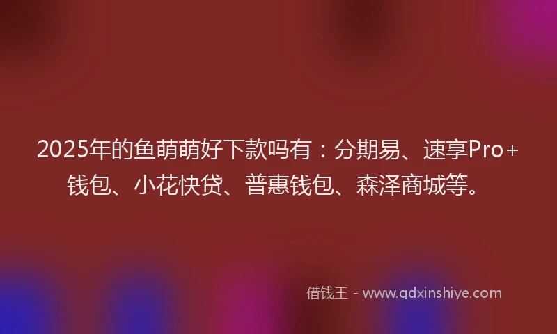 2025年的鱼萌萌好下款吗有：分期易、速享Pro+钱包、小花快贷、普惠钱包、森泽商城等。