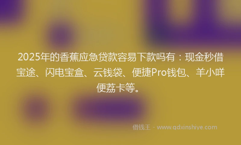 2025年的香蕉应急贷款容易下款吗有：现金秒借宝途、闪电宝盒、云钱袋、便捷Pro钱包、羊小咩便荔卡等。