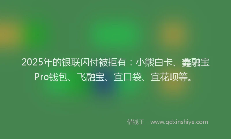2025年的银联闪付被拒有：小熊白卡、鑫融宝Pro钱包、飞融宝、宜口袋、宜花呗等。