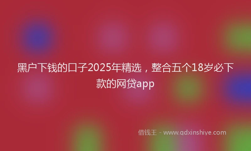 黑户下钱的口子2025年精选，整合五个18岁必下款的网贷app