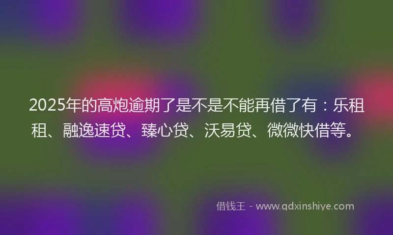 2025年的高炮逾期了是不是不能再借了有：乐租租、融逸速贷、臻心贷、沃易贷、微微快借等。