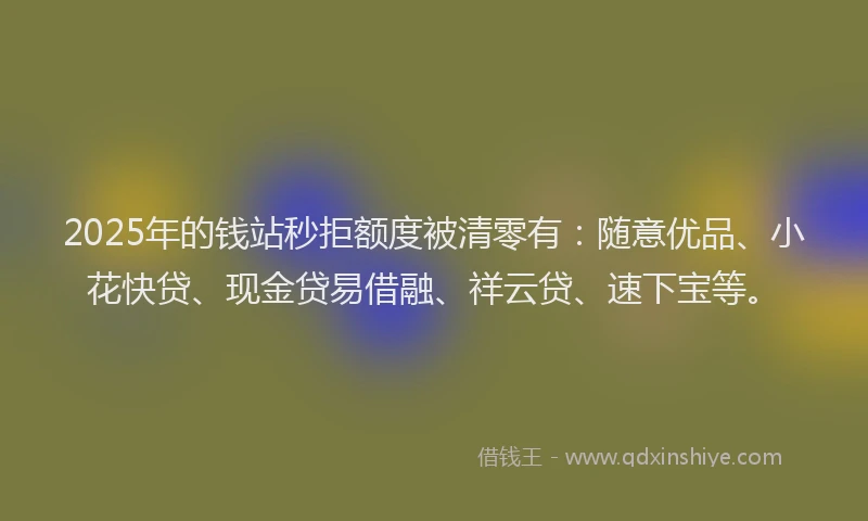2025年的钱站秒拒额度被清零有：随意优品、小花快贷、现金贷易借融、祥云贷、速下宝等。
