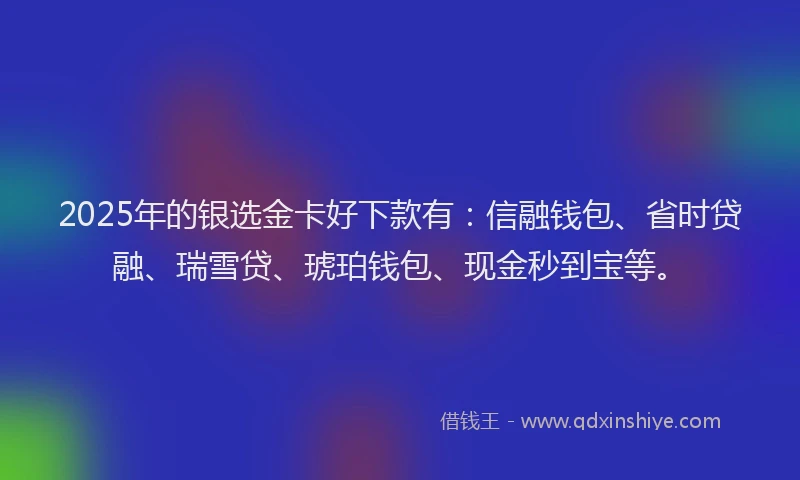 2025年的银选金卡好下款有：信融钱包、省时贷融、瑞雪贷、琥珀钱包、现金秒到宝等。