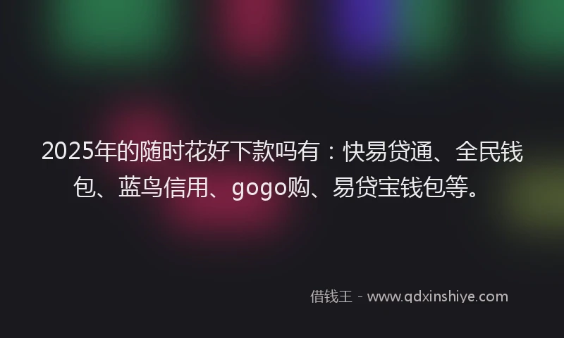 2025年的随时花好下款吗有：快易贷通、全民钱包、蓝鸟信用、gogo购、易贷宝钱包等。