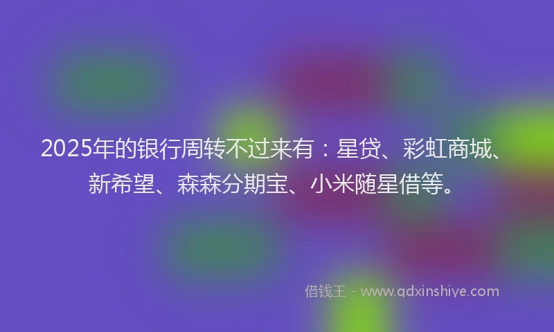 2025年的银行周转不过来有：星贷、彩虹商城、新希望、森森分期宝、小米随星借等。