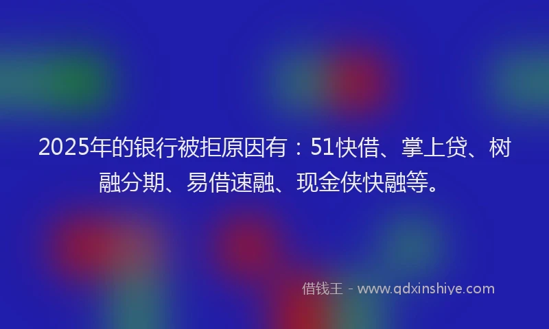 2025年的银行被拒原因有：51快借、掌上贷、树融分期、易借速融、现金侠快融等。