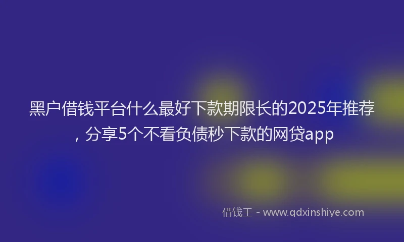 黑户借钱平台什么最好下款期限长的2025年推荐，分享5个不看负债秒下款的网贷app
