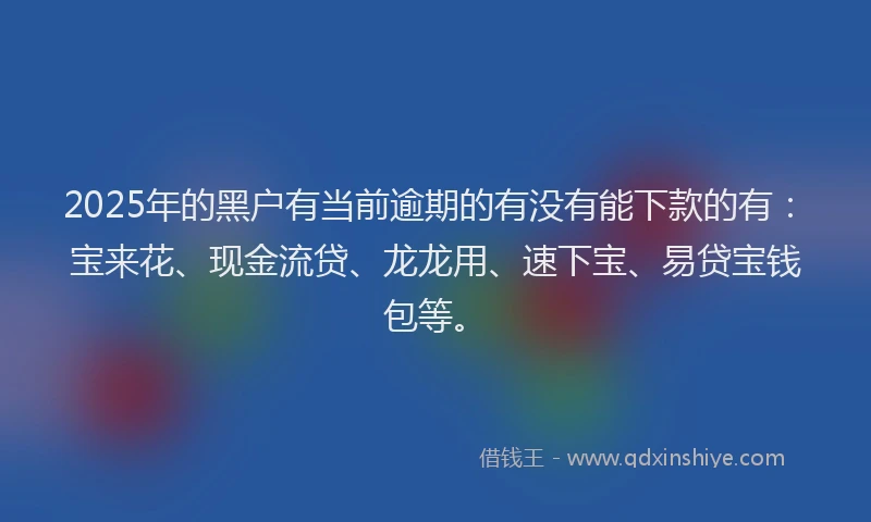 2025年的黑户有当前逾期的有没有能下款的有：宝来花、现金流贷、龙龙用、速下宝、易贷宝钱包等。