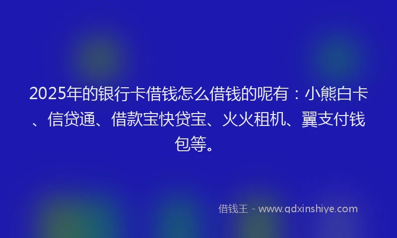 2025年的银行卡借钱怎么借钱的呢有：小熊白卡、信贷通、借款宝快贷宝、火火租机、翼支付钱包等。
