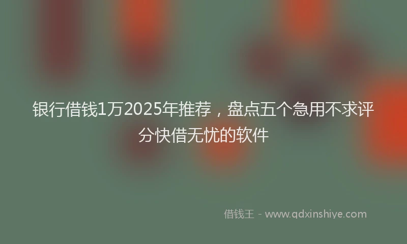 银行借钱1万2025年推荐，盘点五个急用不求评分快借无忧的软件