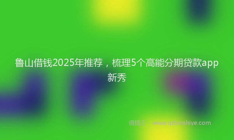 鲁山借钱2025年推荐，梳理5个高能分期贷款app新秀