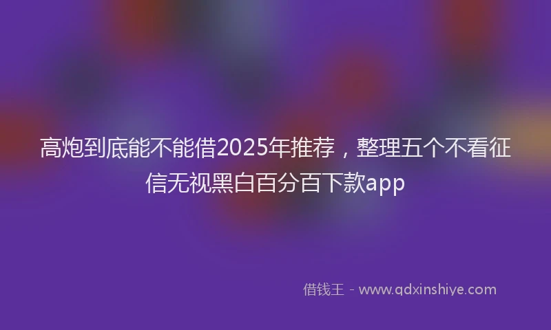 高炮到底能不能借2025年推荐，整理五个不看征信无视黑白百分百下款app