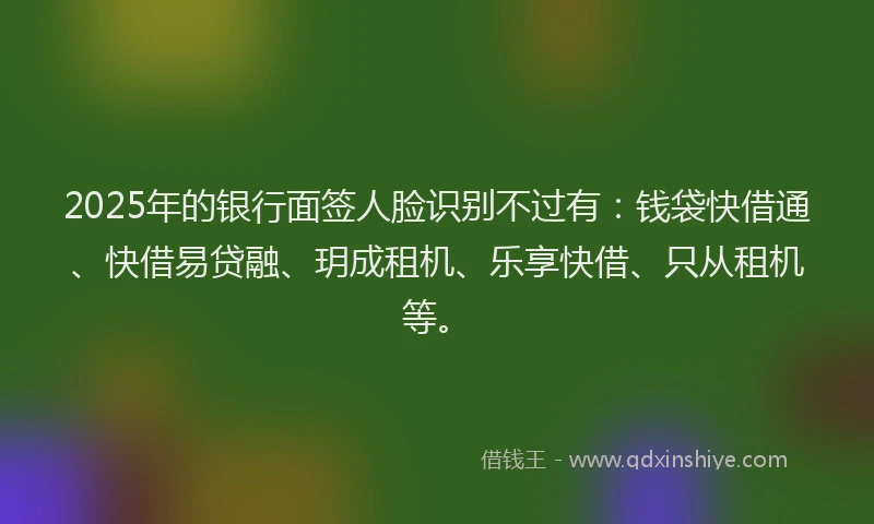 2025年的银行面签人脸识别不过有：钱袋快借通、快借易贷融、玥成租机、乐享快借、只从租机等。