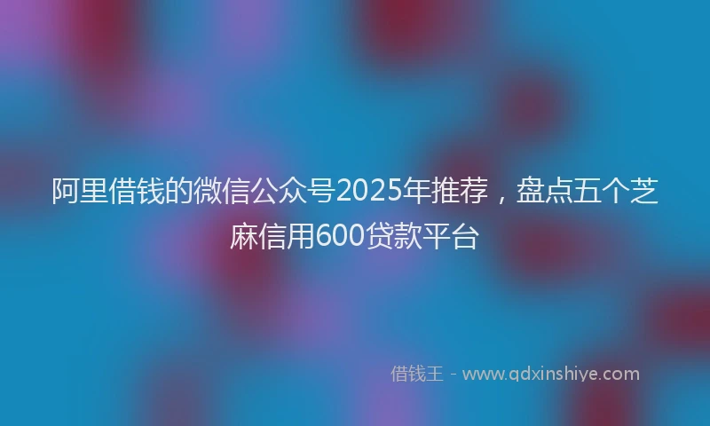 阿里借钱的微信公众号2025年推荐，盘点五个芝麻信用600贷款平台
