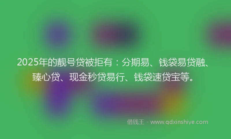 2025年的靓号贷被拒有：分期易、钱袋易贷融、臻心贷、现金秒贷易行、钱袋速贷宝等。