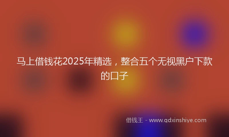 马上借钱花2025年精选，整合五个无视黑户下款的口子
