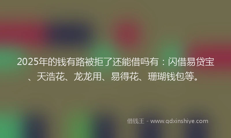 2025年的钱有路被拒了还能借吗有：闪借易贷宝、天浩花、龙龙用、易得花、珊瑚钱包等。