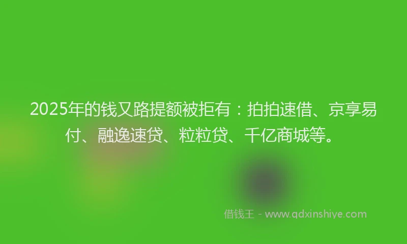 2025年的钱又路提额被拒有：拍拍速借、京享易付、融逸速贷、粒粒贷、千亿商城等。